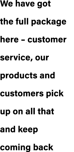 We have got the full package here – customer service, our products and customers pick up on all that and keep coming ...