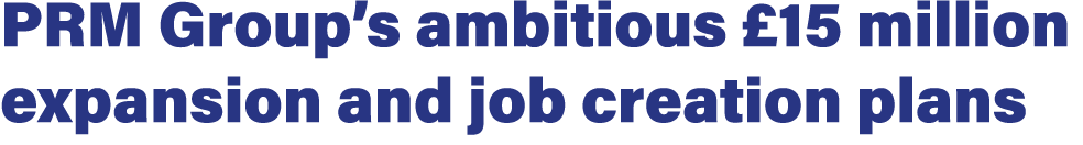 PRM Group’s ambitious £15 million expansion and job creation plans 