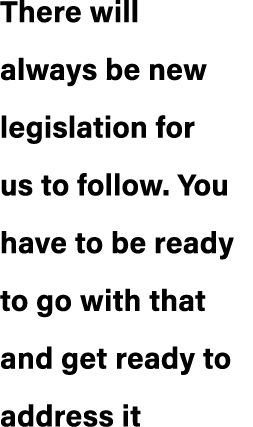 There will always be new legislation for us to follow. You have to be ready to go with that and get ready to address it