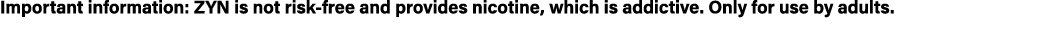 Important information: ZYN is not risk free and provides nicotine, which is addictive. Only for use by adults. 