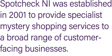 Spotcheck NI was established in 2001 to provide specialist mystery shopping services to a broad range of customer fac...