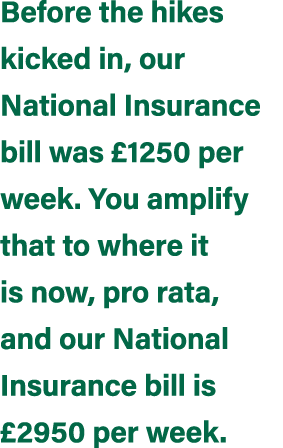Before the hikes kicked in, our National Insurance bill was £1250 per week. You amplify that to where it is now, pro ...