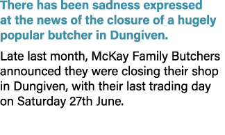 There has been sadness expressed at the news of the closure of a hugely popular butcher in Dungiven. Late last month,...