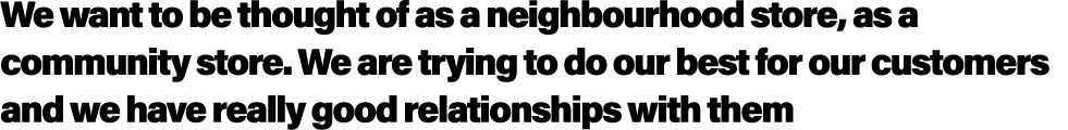 We want to be thought of as a neighbourhood store, as a community store. We are trying to do our best for our custome...