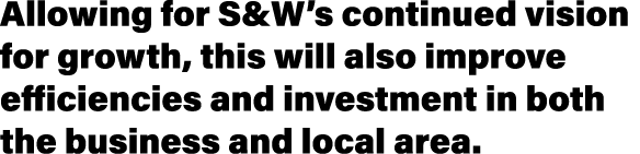 Allowing for S&W’s continued vision for growth, this will also improve efficiencies and investment in both the busine...