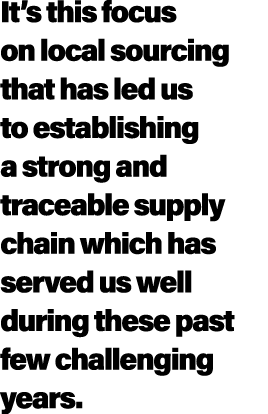 It’s this focus on local sourcing that has led us to establishing a strong and traceable supply chain which has serve...