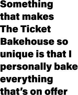 Something that makes The Ticket Bakehouse so unique is that I personally bake everything that’s on offer