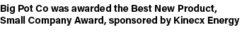 Big Pot Co was awarded the Best New Product, Small Company Award, sponsored by Kinecx Energy