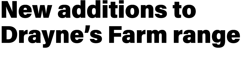 New additions to Drayne’s Farm range