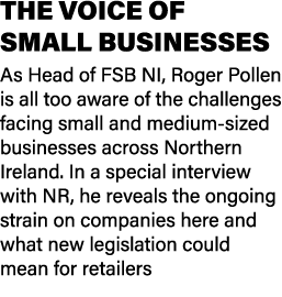 THE VOICE OF SMALL BUSINESSES As Head of FSB NI, Roger Pollen is all too aware of the challenges facing small and med...