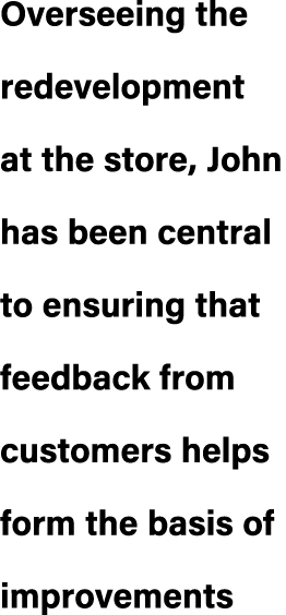 Overseeing the redevelopment at the store, John has been central to ensuring that feedback from customers helps form ...
