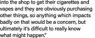 into the shop to get their cigarettes and vapes and they are obviously purchasing other things, so anything which imp...