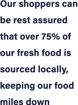 Our shoppers can be rest assured that over 75% of our fresh food is sourced locally, keeping our food miles down