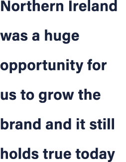 Northern Ireland was a huge opportunity for us to grow the brand and it still holds true today