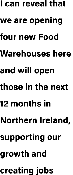 I can reveal that we are opening four new Food Warehouses here and will open those in the next 12 months in Northern ...