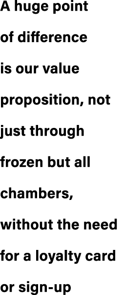 A huge point of difference is our value proposition, not just through frozen but all chambers, without the need for a...