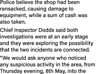 Police believe the shop had been ransacked, causing damage to equipment, while a sum of cash was also taken. Chief In...