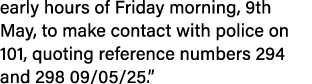 early hours of Friday morning, 9th May, to make contact with police on 101, quoting reference numbers 294 and 298 09/...