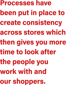 Processes have been put in place to create consistency across stores which then gives you more time to look after the...