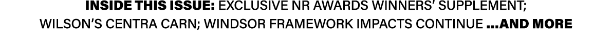 INSIDE THIS ISSUE: Exclusive NR Awards winners’ supplement; Wilson’s Centra Carn; Windsor Framework impacts continue ...