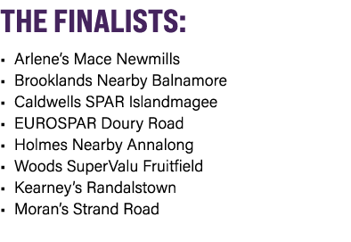 THE FINALISTS: • Arlene’s Mace Newmills • Brooklands Nearby Balnamore • Caldwells SPAR Islandmagee • EUROSPAR Doury R...