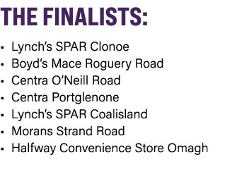 THE FINALISTS: • Lynch’s SPAR Clonoe • Boyd’s Mace Roguery Road • Centra O’Neill Road • Centra Portglenone • Lynch’s ...