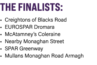 THE FINALISTS: • Creightons of Blacks Road • EUROSPAR Dromara • McAtamney’s Coleraine • Nearby Monaghan Street • SPAR...