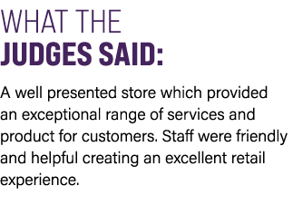 WHAT THE JUDGES SAID: A well presented store which provided an exceptional range of services and product for customer...