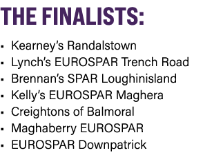 THE FINALISTS: • Kearney’s Randalstown • Lynch’s EUROSPAR Trench Road • Brennan’s SPAR Loughinisland • Kelly’s EUROSP...