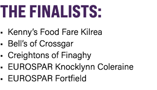 THE FINALISTS: • Kenny’s Food Fare Kilrea • Bell’s of Crossgar • Creightons of Finaghy • EUROSPAR Knocklynn Coleraine...