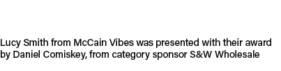Lucy Smith from McCain Vibes was presented with their award by Daniel Comiskey, from category sponsor S&W Wholesale