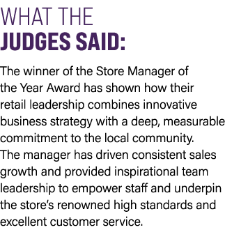 WHAT THE JUDGES SAID: The winner of the Store Manager of the Year Award has shown how their retail leadership combine...