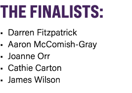 THE FINALISTS: • Darren Fitzpatrick • Aaron McComish Gray • Joanne Orr • Cathie Carton • James Wilson