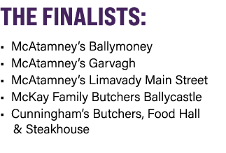 THE FINALISTS: • McAtamney’s Ballymoney • McAtamney’s Garvagh • McAtamney’s Limavady Main Street • McKay Family Butch...