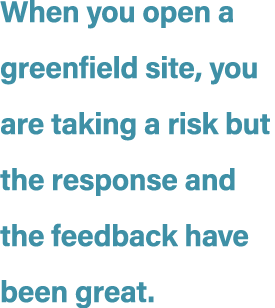 When you open a greenfield site, you are taking a risk but the response and the feedback have been great.