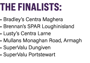 THE FINALISTS: • Bradley’s Centra Maghera • Brennan’s SPAR Loughinisland • Lusty’s Centra Larne • Mullans Monaghan Ro...