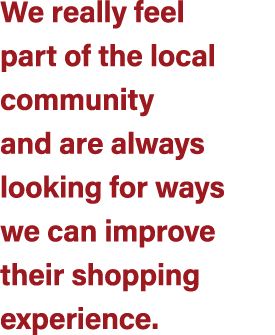 We really feel part of the local community and are always looking for ways we can improve their shopping experience.