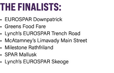 THE FINALISTS: • EUROSPAR Downpatrick • Greens Food Fare • Lynch’s EUROSPAR Trench Road • McAtamney’s Limavady Main S...