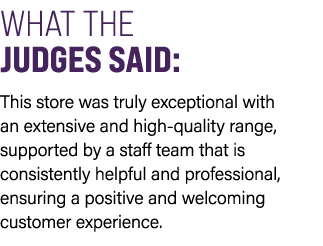 WHAT THE JUDGES SAID: This store was truly exceptional with an extensive and high quality range, supported by a staff...