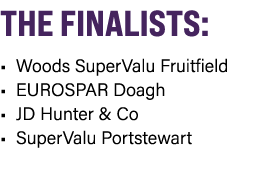 THE FINALISTS: • Woods SuperValu Fruitfield • EUROSPAR Doagh • JD Hunter & Co • SuperValu Portstewart