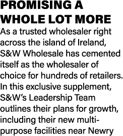 PROMISING A WHOLE LOT MORE As a trusted wholesaler right across the island of Ireland, S&W Wholesale has cemented its...