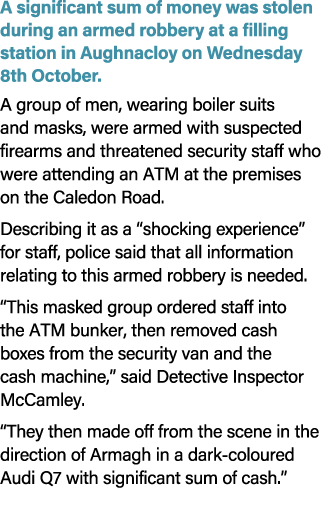 A significant sum of money was stolen during an armed robbery at a filling station in Aughnacloy on Wednesday 8th Oct...
