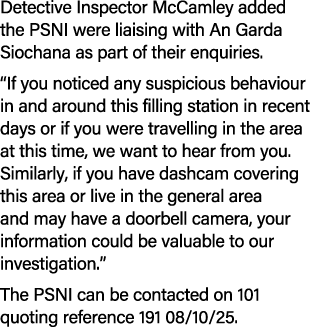 Detective Inspector McCamley added the PSNI were liaising with An Garda Siochana as part of their enquiries. “If you ...