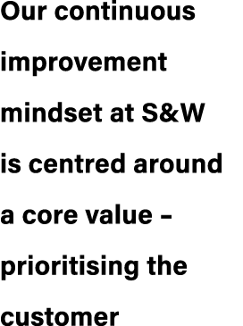 Our continuous improvement mindset at S&W is centred around a core value – prioritising the customer