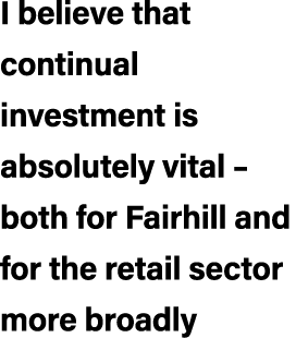 I believe that continual investment is absolutely vital – both for Fairhill and for the retail sector more broadly