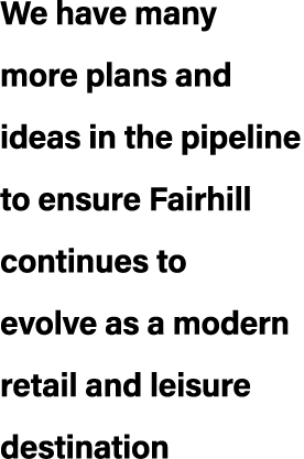 We have many more plans and ideas in the pipeline to ensure Fairhill continues to evolve as a modern retail and leisu...
