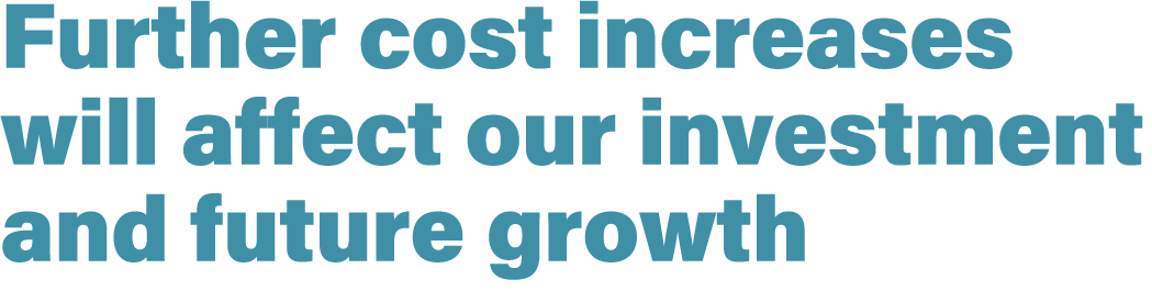 Further cost increases will affect our investment and future growth