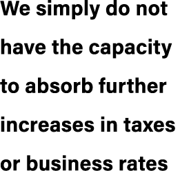 We simply do not have the capacity to absorb further increases in taxes or business rates