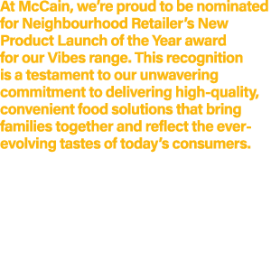 At McCain, we’re proud to be nominated for Neighbourhood Retailer’s New Product Launch of the Year award for our Vibe...