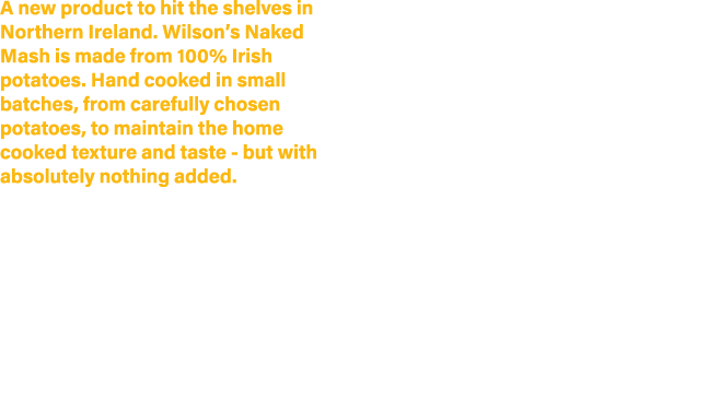 A new product to hit the shelves in Northern Ireland. Wilson’s Naked Mash is made from 100% Irish potatoes. Hand cook...